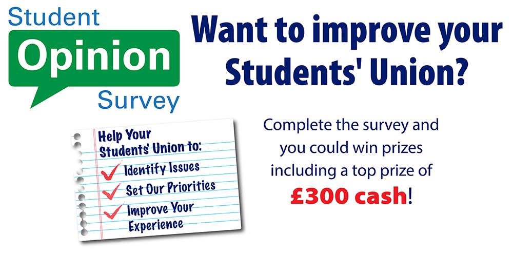 Student Opinion Survey - Want to improve your Students' Union? Complete the survey and you could win a cash prize, including a top prize of £300! Help Your Students' Union to: Identify issues, Set our priorities, Improve your experience.